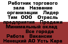 Работник торгового зала › Название организации ­ Лидер Тим, ООО › Отрасль предприятия ­ Продажи › Минимальный оклад ­ 15 000 - Все города Работа » Вакансии   . Ненецкий АО,Усть-Кара п.